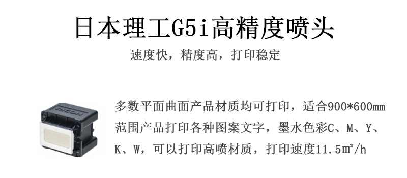 日本理工高精度噴頭，速度快，精度高，打印穩(wěn)定，多數(shù)平面均可打印，可以在部分曲面產(chǎn)品材質(zhì)上打印，使用范圍在900mm*600mm范圍內(nèi)產(chǎn)品打印各種圖案，墨水色彩為C、M、Y、K、W，可以打印高噴材質(zhì)，打印速度在11.5平米/小時